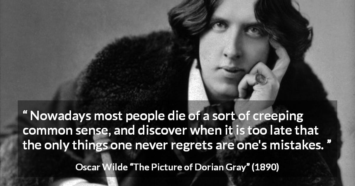 Oscar Wilde quote about regrets from The Picture of Dorian Gray - Nowadays most people die of a sort of creeping common sense, and discover when it is too late that the only things one never regrets are one's mistakes.