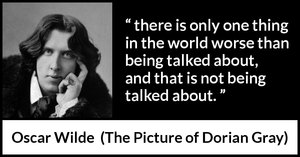 Oscar Wilde quote about reputation from The Picture of Dorian Gray - there is only one thing in the world worse than being talked about, and that is not being talked about.