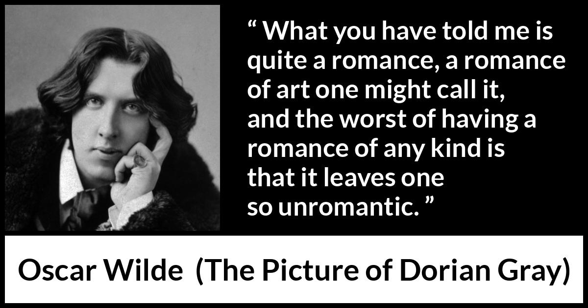 Oscar Wilde quote about romance from The Picture of Dorian Gray - What you have told me is quite a romance, a romance of art one might call it, and the worst of having a romance of any kind is that it leaves one so unromantic.