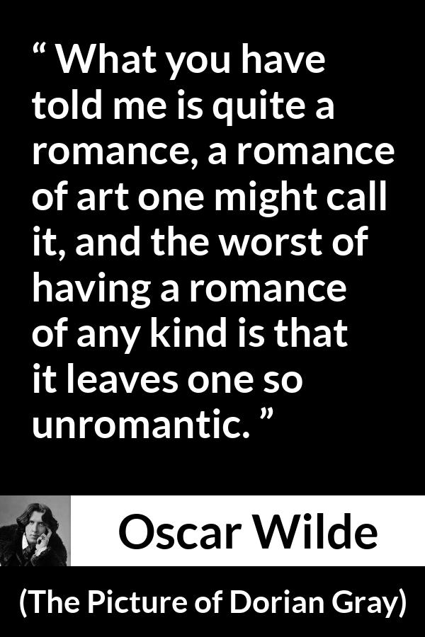 Oscar Wilde quote about romance from The Picture of Dorian Gray - What you have told me is quite a romance, a romance of art one might call it, and the worst of having a romance of any kind is that it leaves one so unromantic.