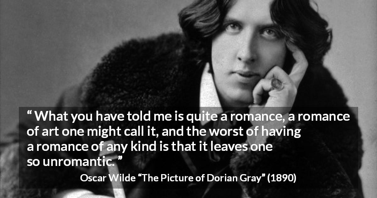 Oscar Wilde quote about romance from The Picture of Dorian Gray - What you have told me is quite a romance, a romance of art one might call it, and the worst of having a romance of any kind is that it leaves one so unromantic.