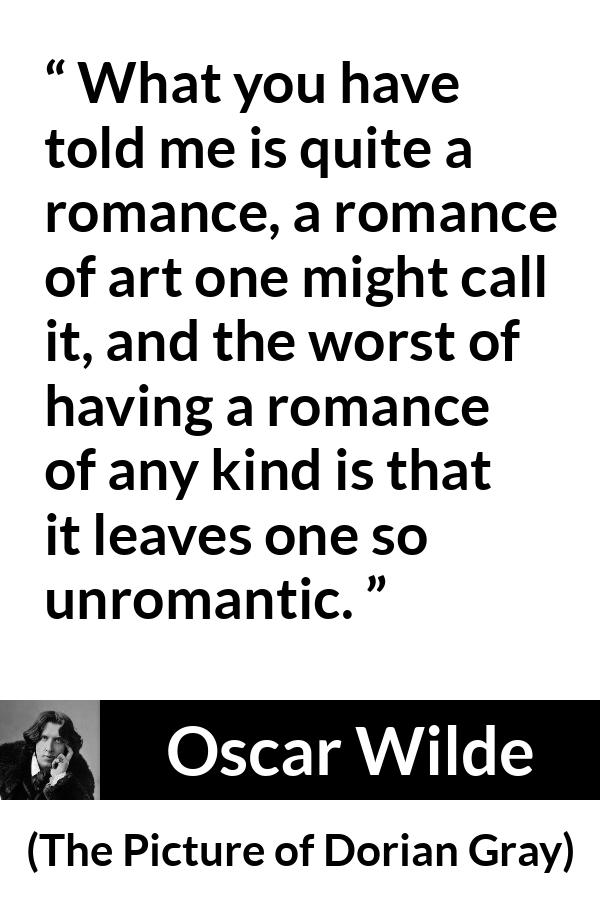 Oscar Wilde quote about romance from The Picture of Dorian Gray - What you have told me is quite a romance, a romance of art one might call it, and the worst of having a romance of any kind is that it leaves one so unromantic.