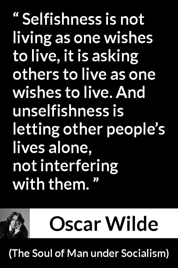 Oscar Wilde quote about selfishness from The Soul of Man under Socialism - Selfishness is not living as one wishes to live, it is asking others to live as one wishes to live. And unselfishness is letting other people’s lives alone, not interfering with them.