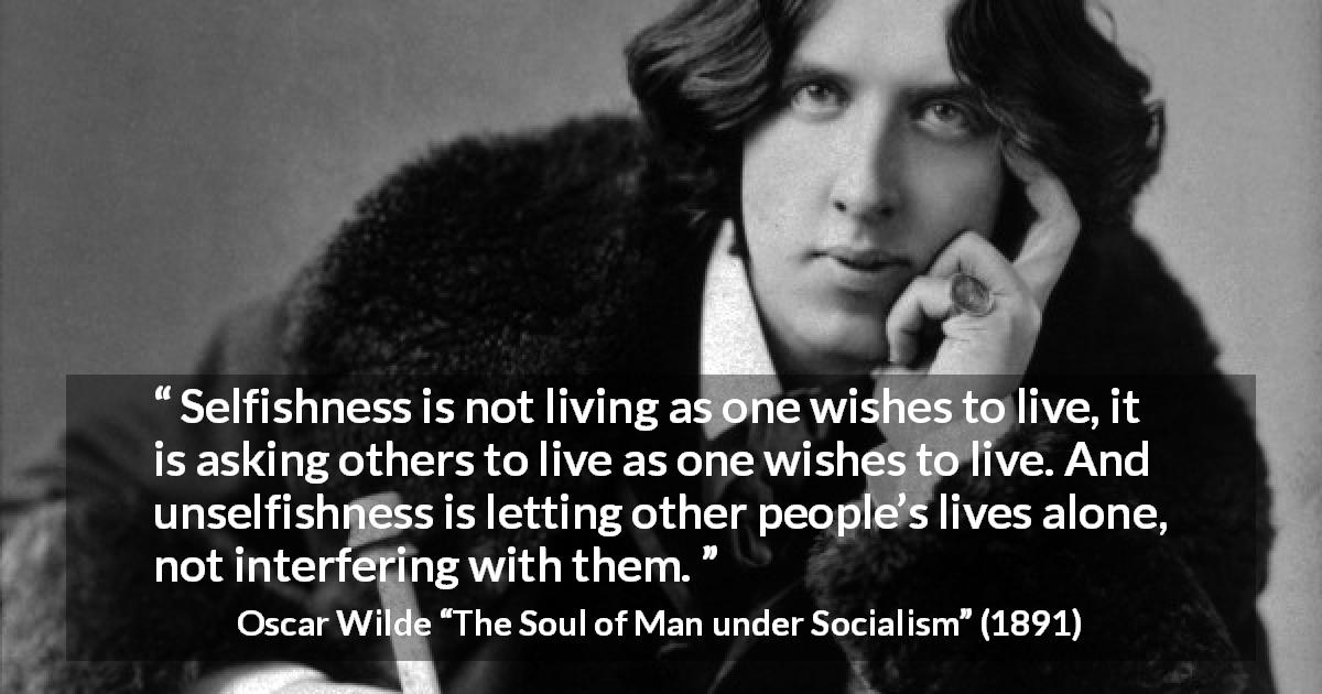 Oscar Wilde quote about selfishness from The Soul of Man under Socialism - Selfishness is not living as one wishes to live, it is asking others to live as one wishes to live. And unselfishness is letting other people’s lives alone, not interfering with them.