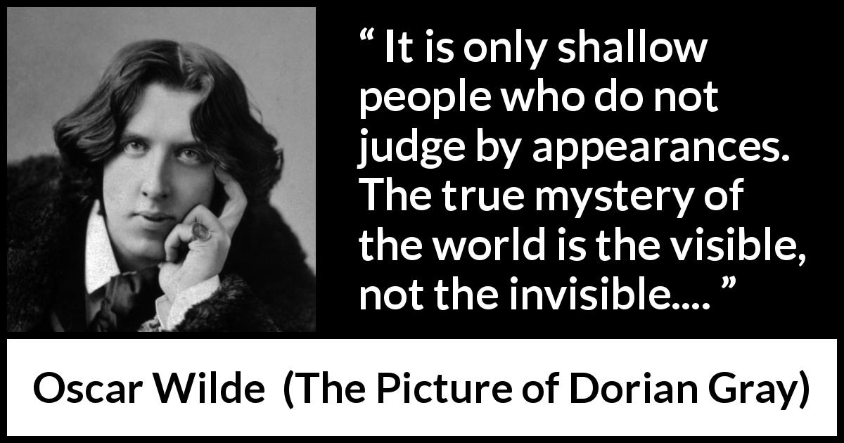 Oscar Wilde quote about shallowness from The Picture of Dorian Gray - It is only shallow people who do not judge by appearances. The true mystery of the world is the visible, not the invisible....