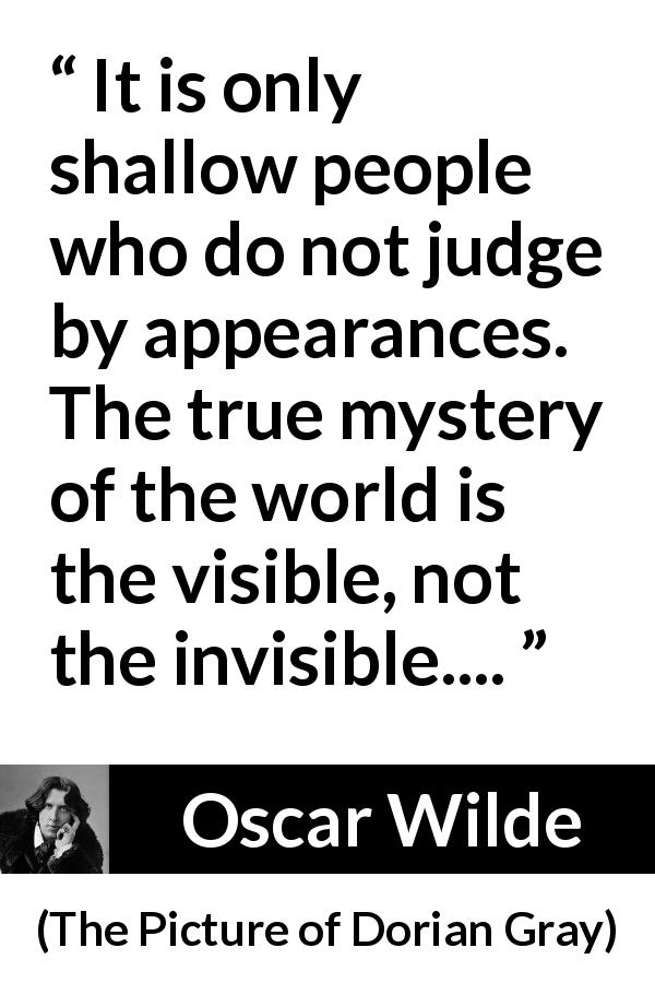 Oscar Wilde quote about shallowness from The Picture of Dorian Gray - It is only shallow people who do not judge by appearances. The true mystery of the world is the visible, not the invisible....