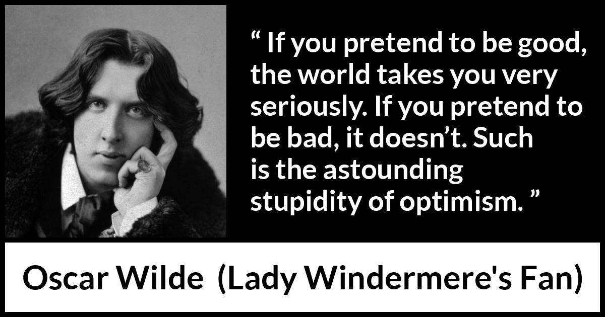 Oscar Wilde quote about stupidity from Lady Windermere's Fan - If you pretend to be good, the world takes you very seriously. If you pretend to be bad, it doesn’t. Such is the astounding stupidity of optimism.