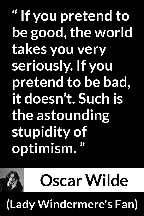 Oscar Wilde quote about stupidity from Lady Windermere's Fan - If you pretend to be good, the world takes you very seriously. If you pretend to be bad, it doesn’t. Such is the astounding stupidity of optimism.