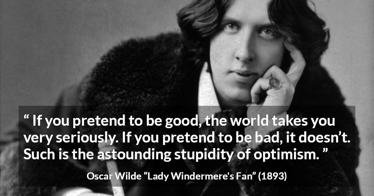 Oscar Wilde quote about stupidity from Lady Windermere's Fan - If you pretend to be good, the world takes you very seriously. If you pretend to be bad, it doesn’t. Such is the astounding stupidity of optimism.