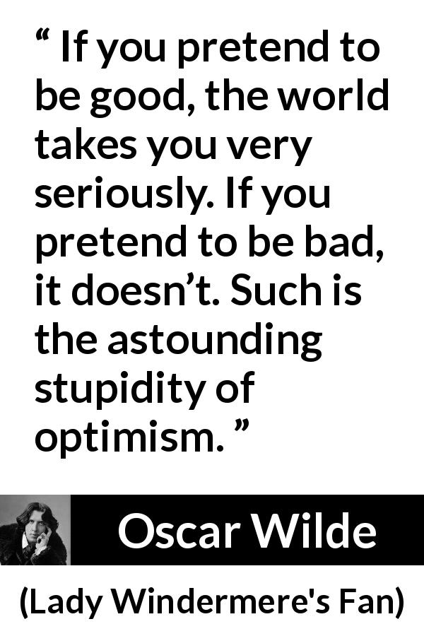 Oscar Wilde quote about stupidity from Lady Windermere's Fan - If you pretend to be good, the world takes you very seriously. If you pretend to be bad, it doesn’t. Such is the astounding stupidity of optimism.