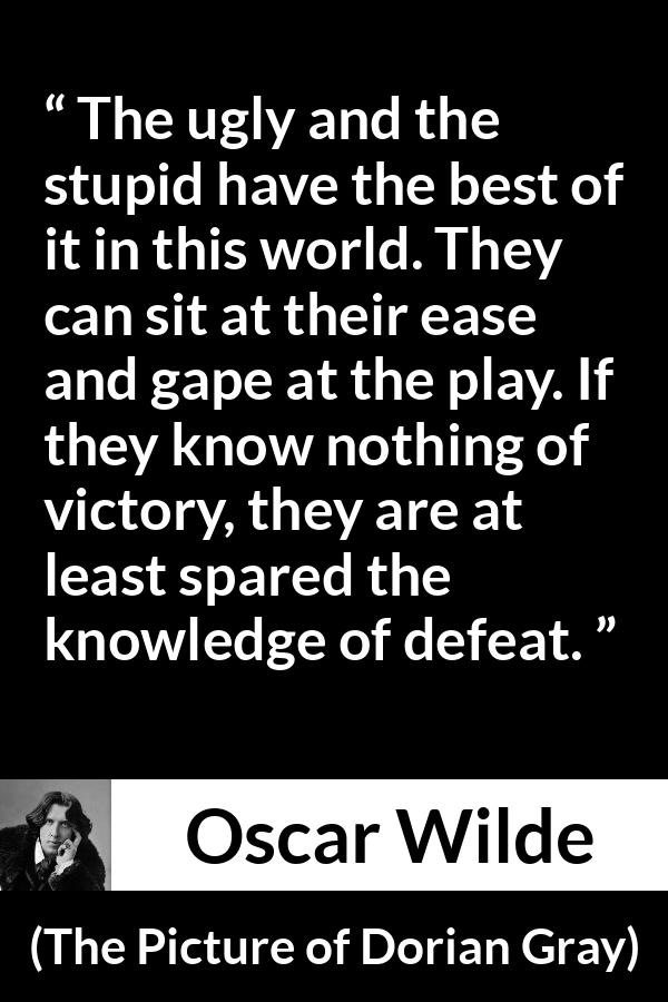 Oscar Wilde quote about stupidity from The Picture of Dorian Gray - The ugly and the stupid have the best of it in this world. They can sit at their ease and gape at the play. If they know nothing of victory, they are at least spared the knowledge of defeat.