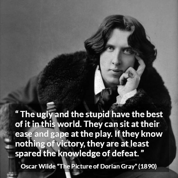 Oscar Wilde quote about stupidity from The Picture of Dorian Gray - The ugly and the stupid have the best of it in this world. They can sit at their ease and gape at the play. If they know nothing of victory, they are at least spared the knowledge of defeat.