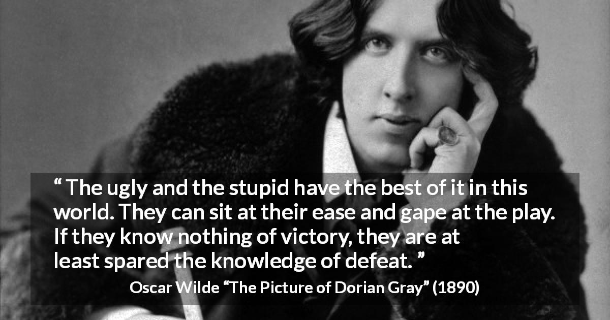 Oscar Wilde quote about stupidity from The Picture of Dorian Gray - The ugly and the stupid have the best of it in this world. They can sit at their ease and gape at the play. If they know nothing of victory, they are at least spared the knowledge of defeat.