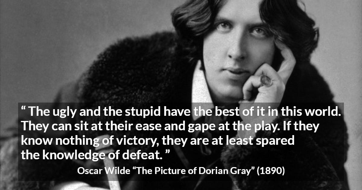 Oscar Wilde quote about stupidity from The Picture of Dorian Gray - The ugly and the stupid have the best of it in this world. They can sit at their ease and gape at the play. If they know nothing of victory, they are at least spared the knowledge of defeat.