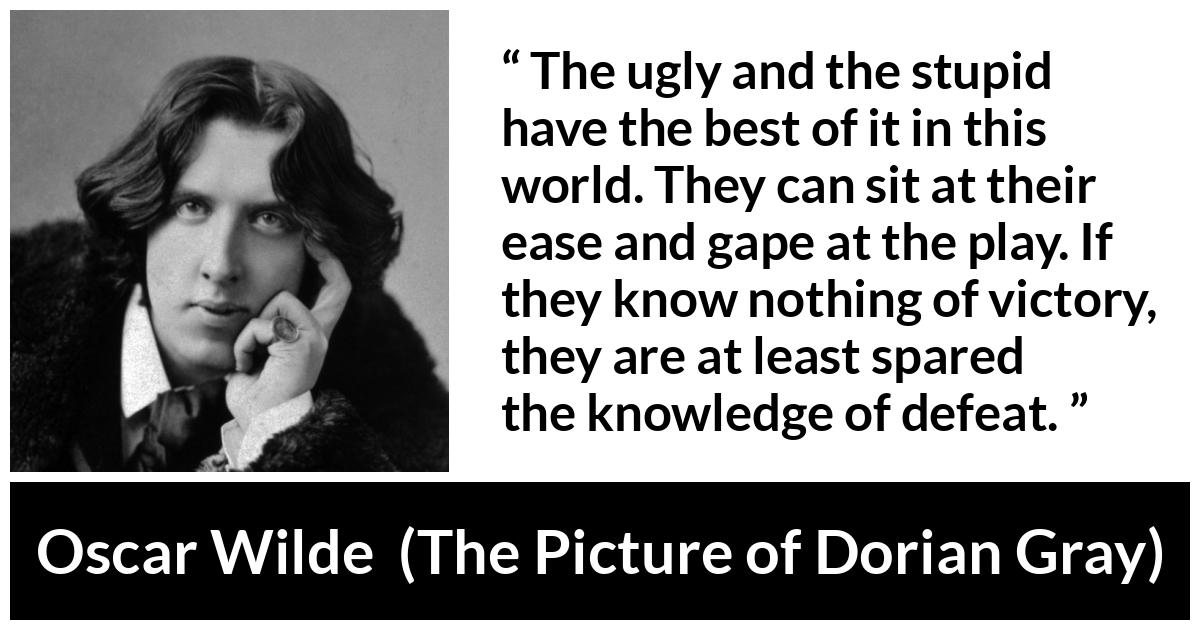 Oscar Wilde quote about stupidity from The Picture of Dorian Gray - The ugly and the stupid have the best of it in this world. They can sit at their ease and gape at the play. If they know nothing of victory, they are at least spared the knowledge of defeat.