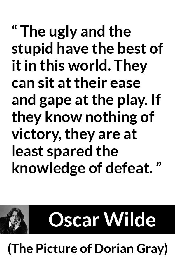 Oscar Wilde quote about stupidity from The Picture of Dorian Gray - The ugly and the stupid have the best of it in this world. They can sit at their ease and gape at the play. If they know nothing of victory, they are at least spared the knowledge of defeat.