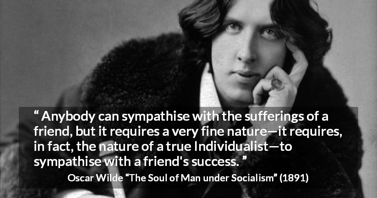 Oscar Wilde quote about success from The Soul of Man under Socialism - Anybody can sympathise with the sufferings of a friend, but it requires a very fine nature—it requires, in fact, the nature of a true Individualist—to sympathise with a friend's success.