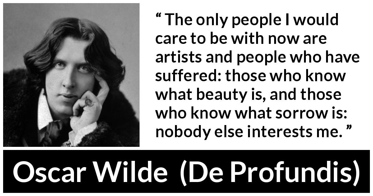 Oscar Wilde quote about suffering from De Profundis - The only people I would care to be with now are artists and people who have suffered: those who know what beauty is, and those who know what sorrow is: nobody else interests me.