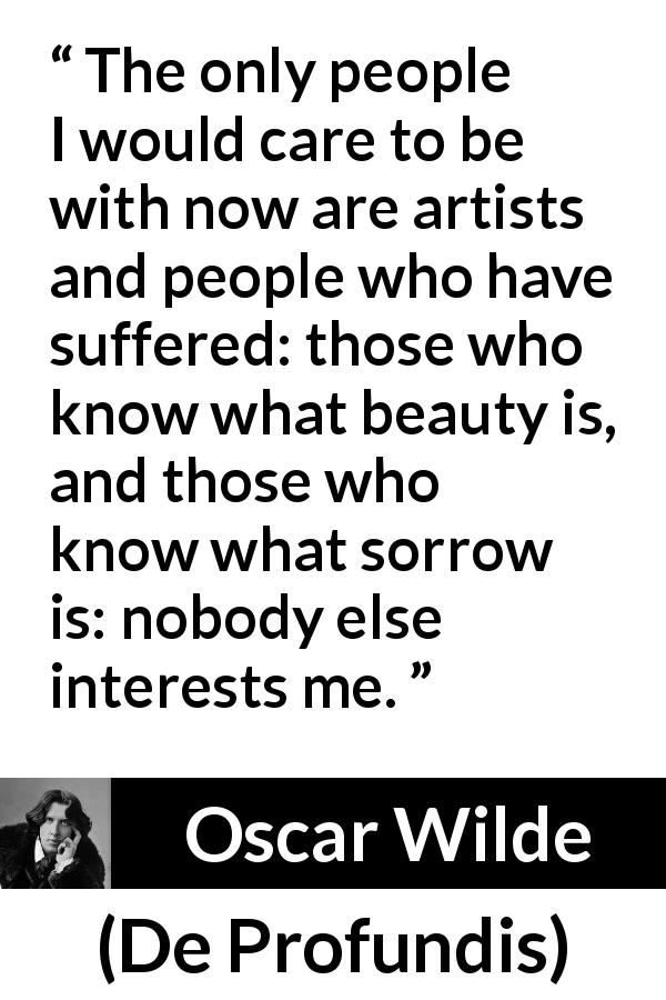 Oscar Wilde quote about suffering from De Profundis - The only people I would care to be with now are artists and people who have suffered: those who know what beauty is, and those who know what sorrow is: nobody else interests me.