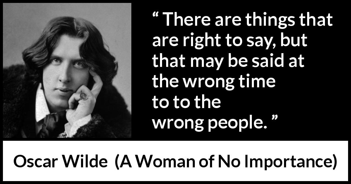 Oscar Wilde quote about tact from A Woman of No Importance - There are things that are right to say, but that may be said at the wrong time and to the wrong people.
