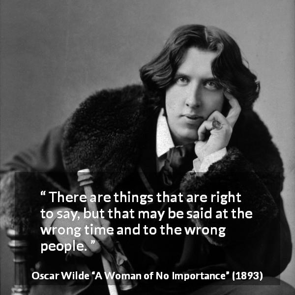 Oscar Wilde quote about tact from A Woman of No Importance - There are things that are right to say, but that may be said at the wrong time and to the wrong people.
