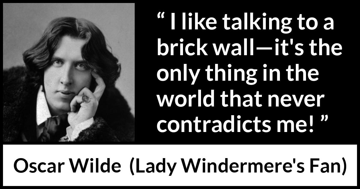 Oscar Wilde quote about talking from Lady Windermere's Fan - I like talking to a brick wall—it's the only thing in the world that never contradicts me!