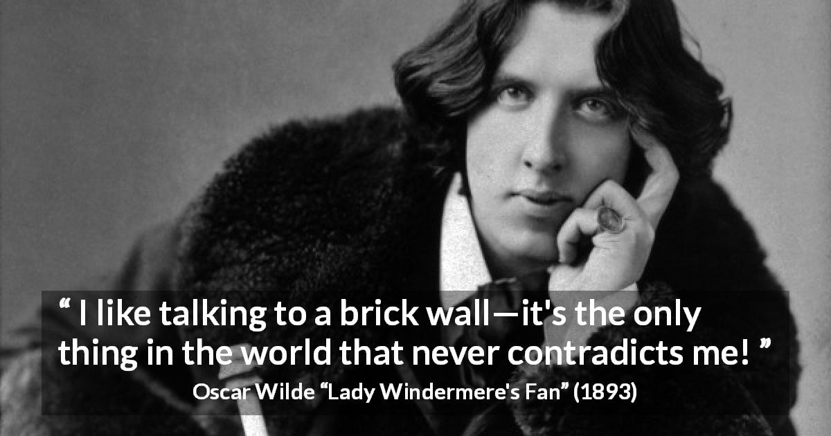 Oscar Wilde quote about talking from Lady Windermere's Fan - I like talking to a brick wall—it's the only thing in the world that never contradicts me!