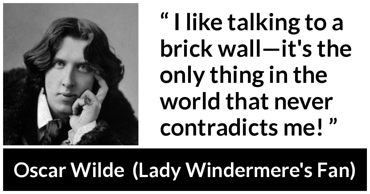 Oscar Wilde quote about talking from Lady Windermere's Fan - I like talking to a brick wall—it's the only thing in the world that never contradicts me!