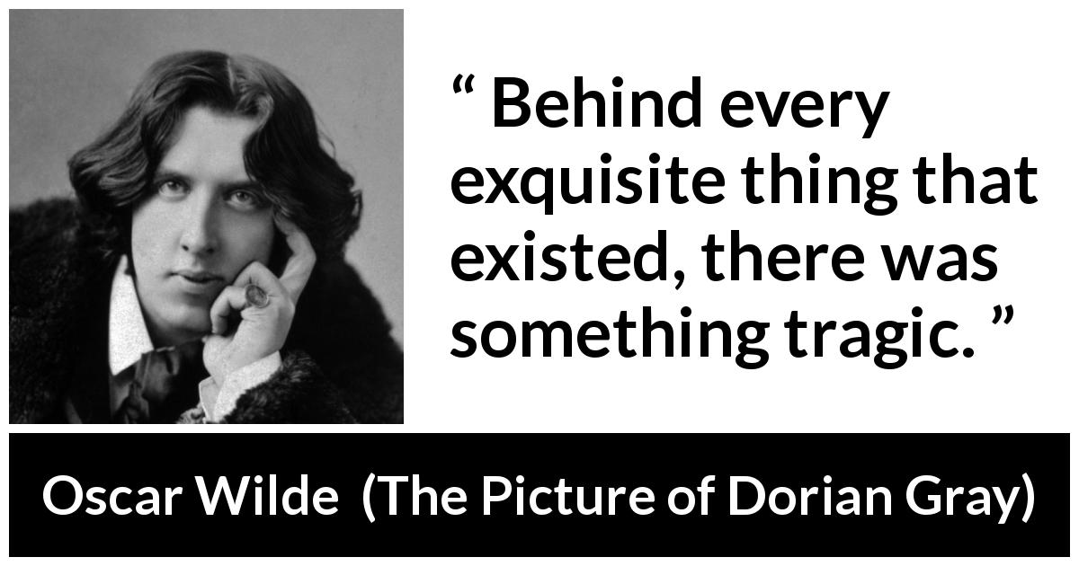 Oscar Wilde quote about tragedy from The Picture of Dorian Gray - Behind every exquisite thing that existed, there was something tragic.