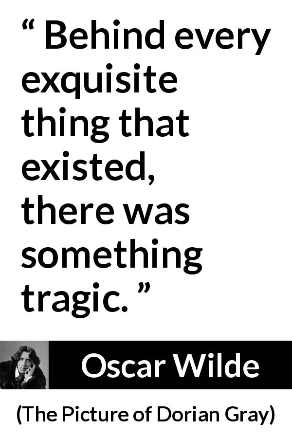 Oscar Wilde quote about tragedy from The Picture of Dorian Gray - Behind every exquisite thing that existed, there was something tragic.