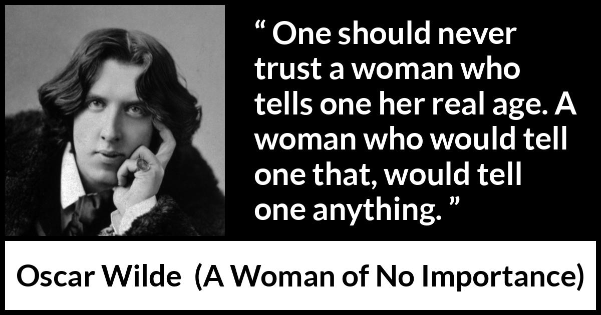 Oscar Wilde quote about trust from A Woman of No Importance - One should never trust a woman who tells one her real age. A woman who would tell one that, would tell one anything.