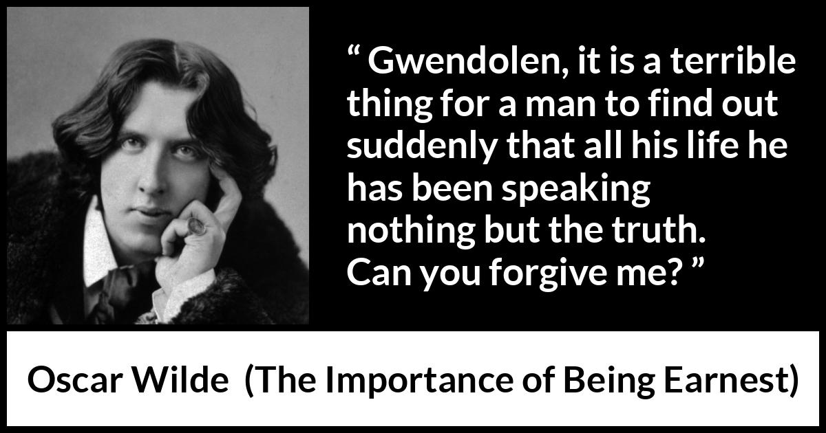 Oscar Wilde quote about truth from The Importance of Being Earnest - Gwendolen, it is a terrible thing for a man to find out suddenly that all his life he has been speaking nothing but the truth. Can you forgive me?