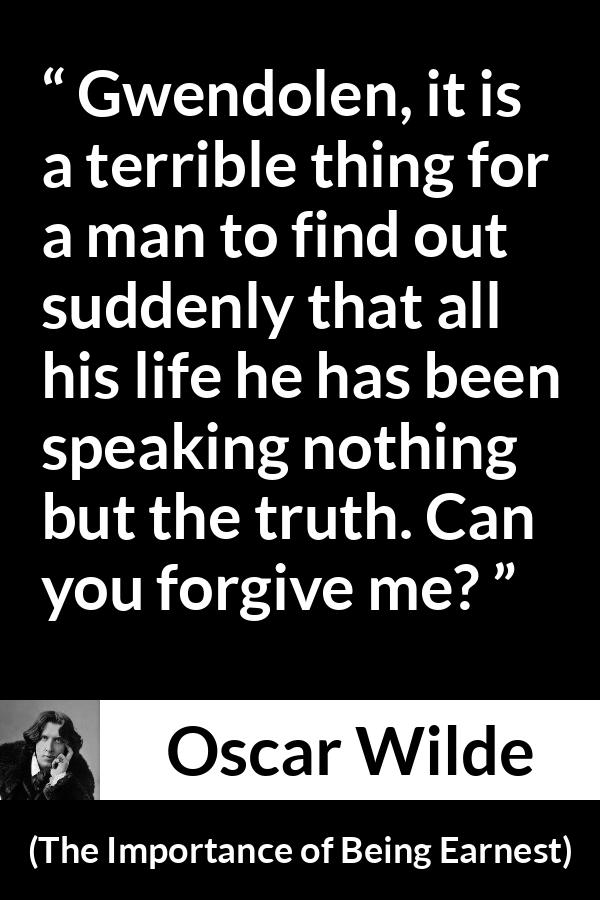 Oscar Wilde quote about truth from The Importance of Being Earnest - Gwendolen, it is a terrible thing for a man to find out suddenly that all his life he has been speaking nothing but the truth. Can you forgive me?