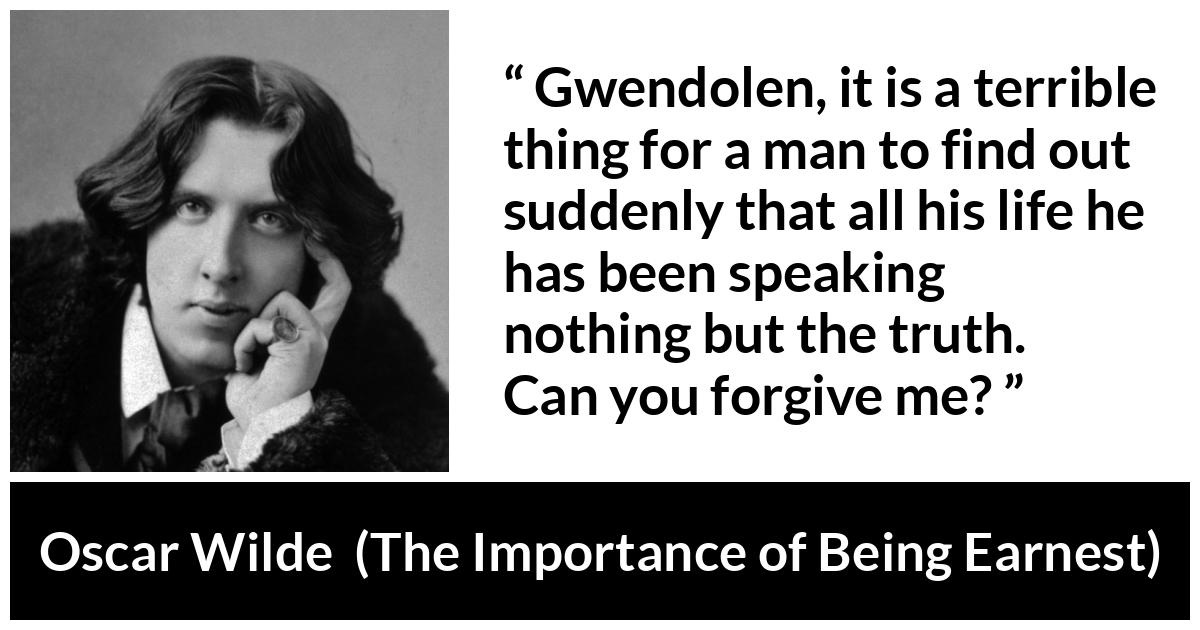 Oscar Wilde quote about truth from The Importance of Being Earnest - Gwendolen, it is a terrible thing for a man to find out suddenly that all his life he has been speaking nothing but the truth. Can you forgive me?