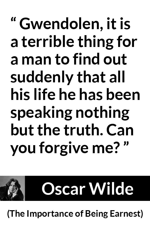 Oscar Wilde quote about truth from The Importance of Being Earnest - Gwendolen, it is a terrible thing for a man to find out suddenly that all his life he has been speaking nothing but the truth. Can you forgive me?