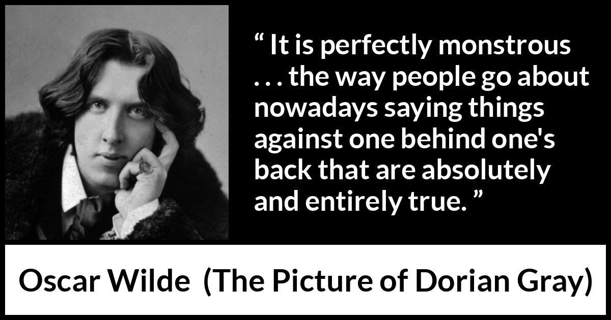 Oscar Wilde quote about truth from The Picture of Dorian Gray - It is perfectly monstrous . . . the way people go about nowadays saying things against one behind one's back that are absolutely and entirely true.