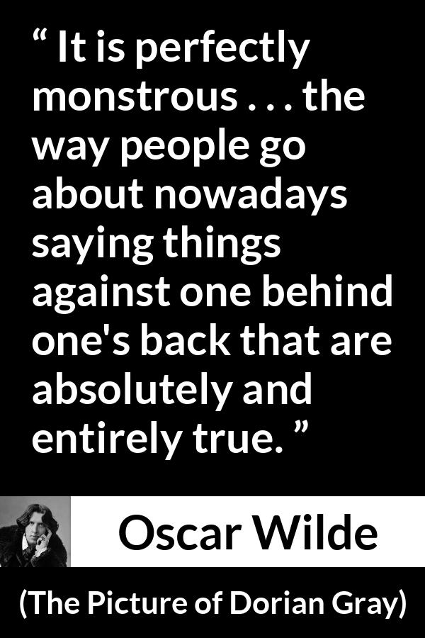 Oscar Wilde quote about truth from The Picture of Dorian Gray - It is perfectly monstrous . . . the way people go about nowadays saying things against one behind one's back that are absolutely and entirely true.