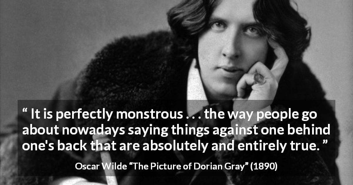 Oscar Wilde quote about truth from The Picture of Dorian Gray - It is perfectly monstrous . . . the way people go about nowadays saying things against one behind one's back that are absolutely and entirely true.