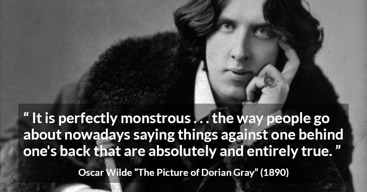 Oscar Wilde quote about truth from The Picture of Dorian Gray - It is perfectly monstrous . . . the way people go about nowadays saying things against one behind one's back that are absolutely and entirely true.