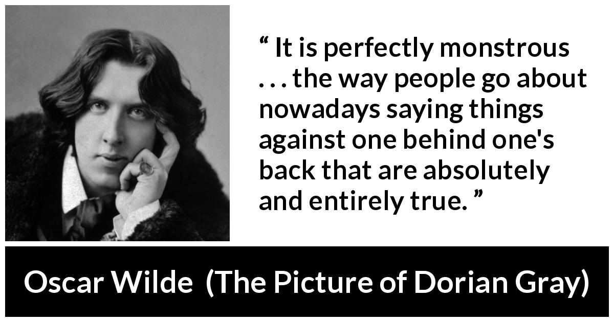 Oscar Wilde quote about truth from The Picture of Dorian Gray - It is perfectly monstrous . . . the way people go about nowadays saying things against one behind one's back that are absolutely and entirely true.