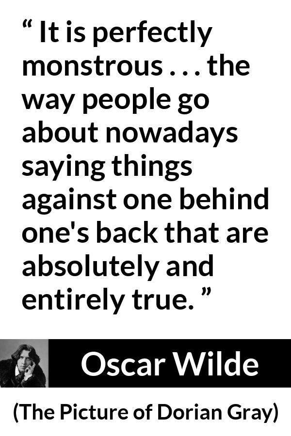 Oscar Wilde quote about truth from The Picture of Dorian Gray - It is perfectly monstrous . . . the way people go about nowadays saying things against one behind one's back that are absolutely and entirely true.