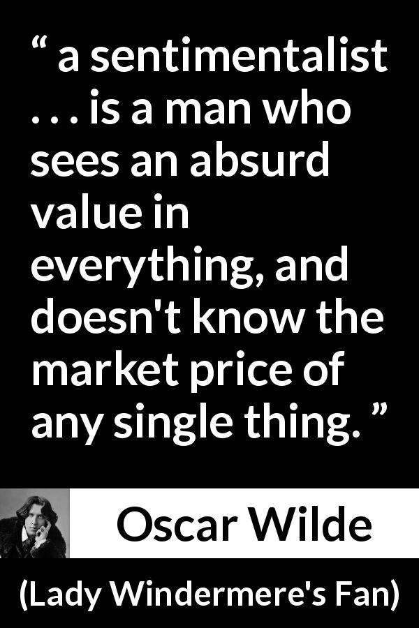 Oscar Wilde quote about value from Lady Windermere's Fan - a sentimentalist . . . is a man who sees an absurd value in everything, and doesn't know the market price of any single thing.