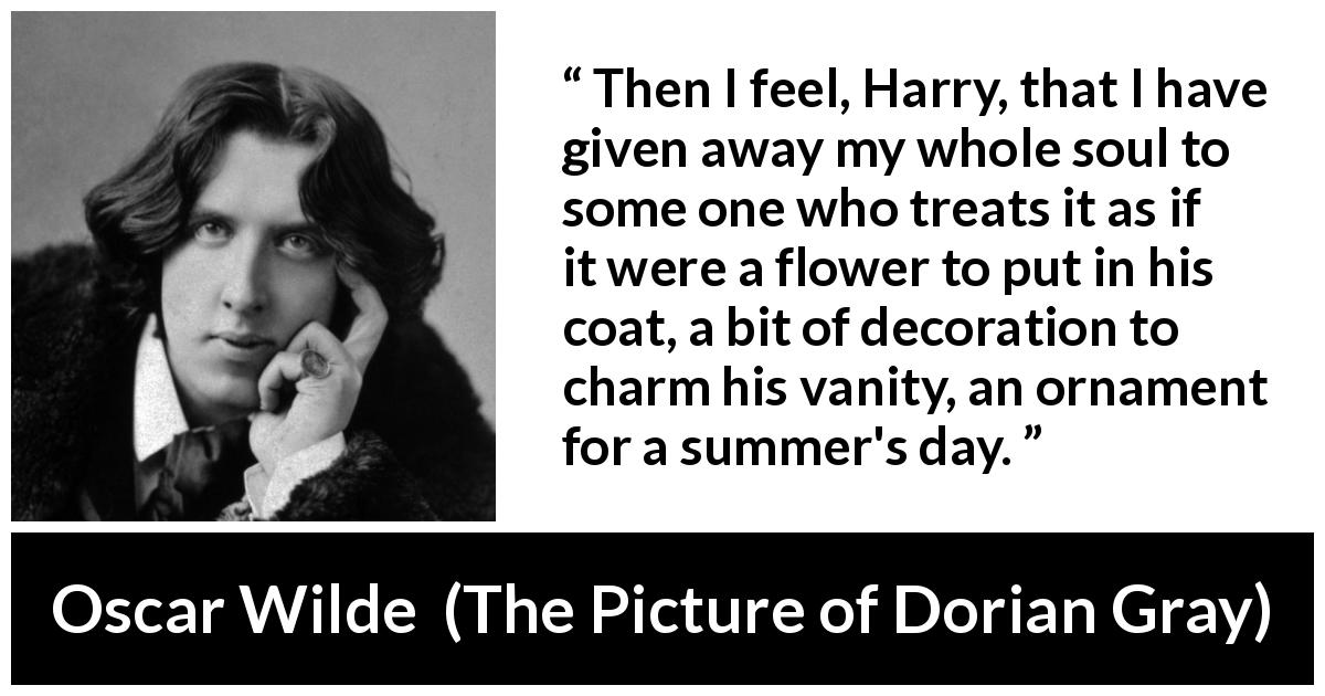 Oscar Wilde quote about vanity from The Picture of Dorian Gray - Then I feel, Harry, that I have given away my whole soul to some one who treats it as if it were a flower to put in his coat, a bit of decoration to charm his vanity, an ornament for a summer's day.
