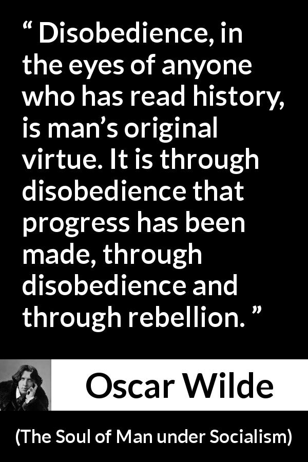 Oscar Wilde quote about virtue from The Soul of Man under Socialism - Disobedience, in the eyes of anyone who has read history, is man’s original virtue. It is through disobedience that progress has been made, through disobedience and through rebellion.