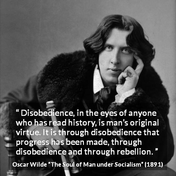 Oscar Wilde quote about virtue from The Soul of Man under Socialism - Disobedience, in the eyes of anyone who has read history, is man’s original virtue. It is through disobedience that progress has been made, through disobedience and through rebellion.