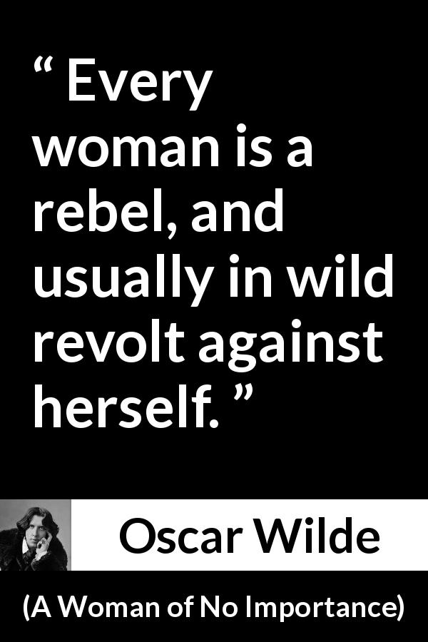 Oscar Wilde quote about woman from A Woman of No Importance - Every woman is a rebel, and usually in wild revolt against herself.