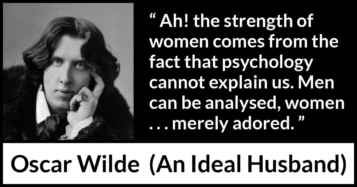 Oscar Wilde quote about women from An Ideal Husband - Ah! the strength of women comes from the fact that psychology cannot explain us. Men can be analysed, women . . . merely adored.