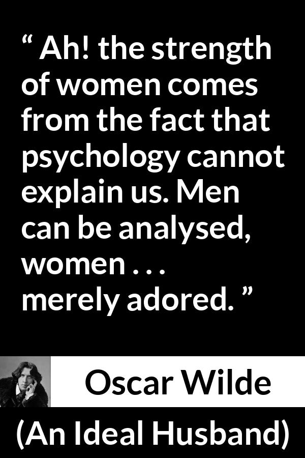 Oscar Wilde quote about women from An Ideal Husband - Ah! the strength of women comes from the fact that psychology cannot explain us. Men can be analysed, women . . . merely adored.