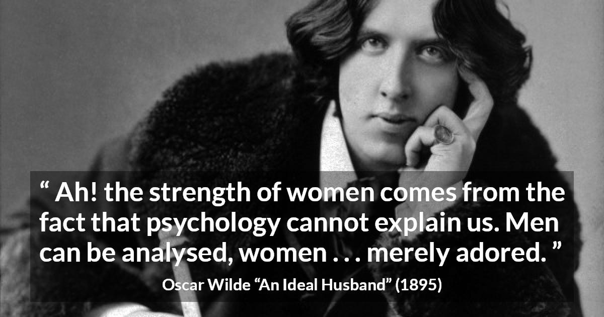 Oscar Wilde quote about women from An Ideal Husband - Ah! the strength of women comes from the fact that psychology cannot explain us. Men can be analysed, women . . . merely adored.