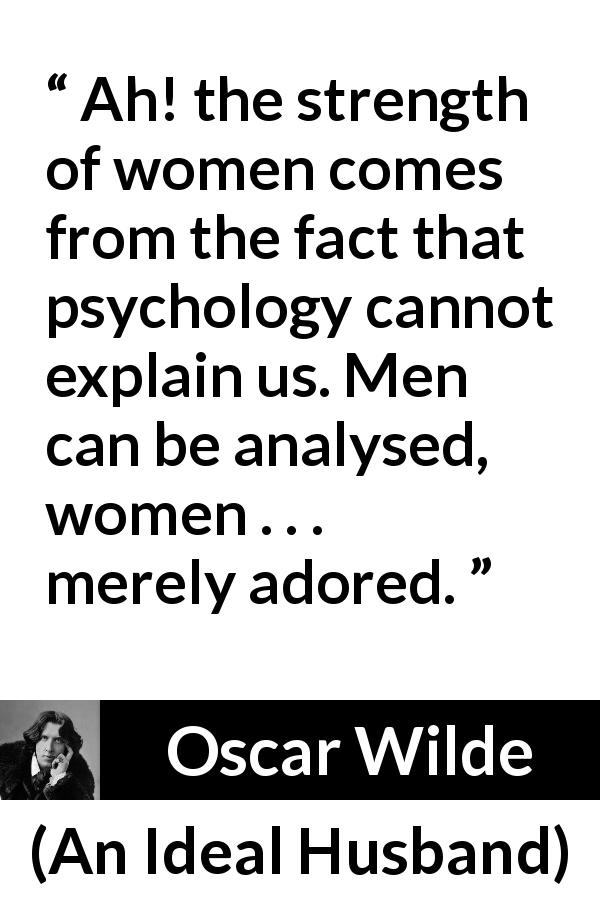 Oscar Wilde quote about women from An Ideal Husband - Ah! the strength of women comes from the fact that psychology cannot explain us. Men can be analysed, women . . . merely adored.